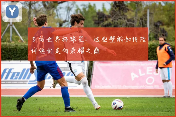 专访世界杯球星:这些壁纸如何陪伴他们走向荣耀之巅