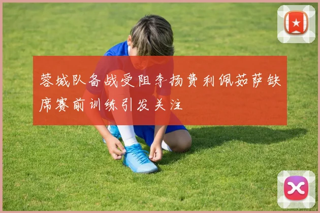 蓉城队备战受阻李扬费利佩茹萨缺席赛前训练引发关注