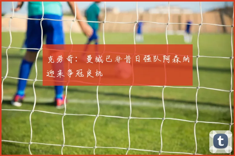 克劳奇：曼城已非昔日强队阿森纳迎来争冠良机