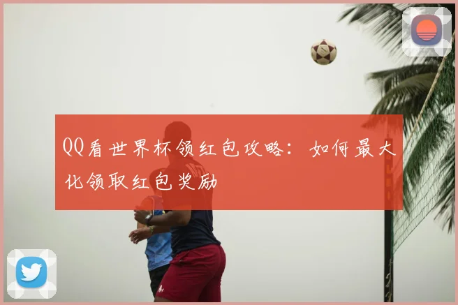 QQ看世界杯领红包攻略：如何最大化领取红包奖励