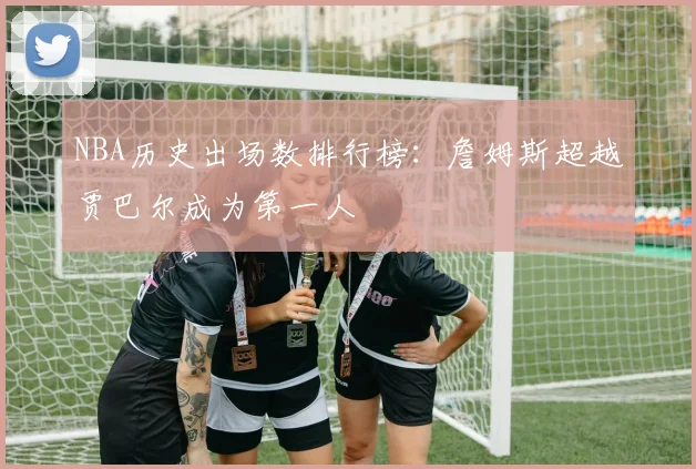 NBA历史出场数排行榜:詹姆斯超越贾巴尔成为第一人