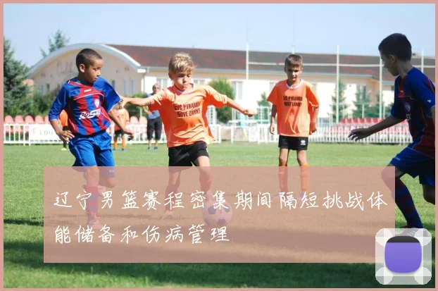 辽宁男篮赛程密集期间隔短挑战体能储备和伤病管理