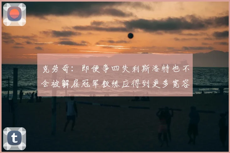 克劳奇:即便争四失利斯洛特也不会被解雇冠军教练应得到更多宽容与理解