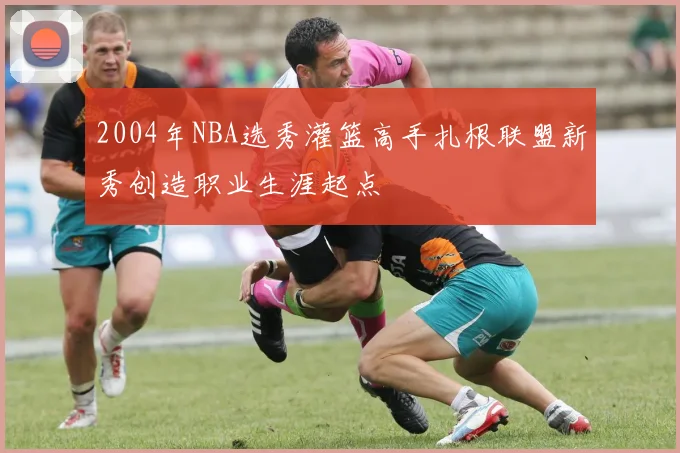 2004年NBA选秀灌篮高手扎根联盟新秀创造职业生涯起点