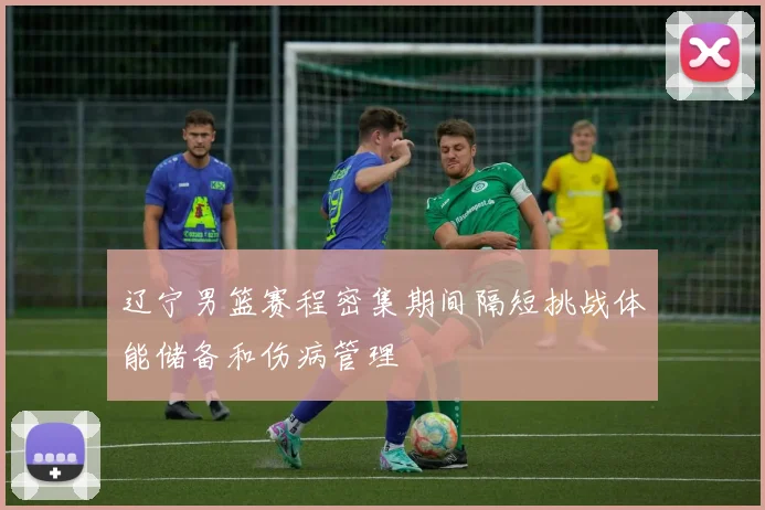 辽宁男篮赛程密集期间隔短挑战体能储备和伤病管理