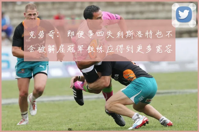 克劳奇：即便争四失利斯洛特也不会被解雇冠军教练应得到更多宽容与理解