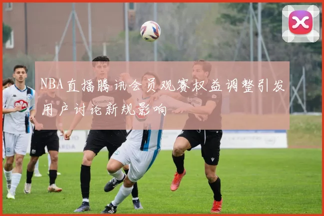 NBA直播腾讯会员观赛权益调整引发用户讨论新规影响