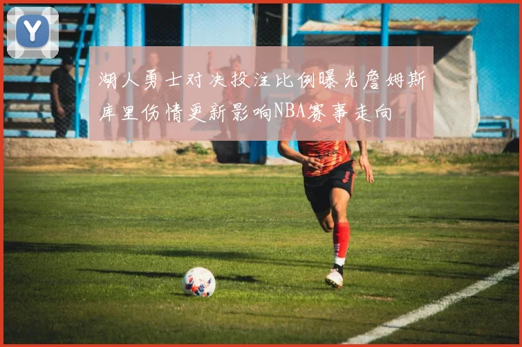湖人勇士对决投注比例曝光詹姆斯库里伤情更新影响NBA赛事走向