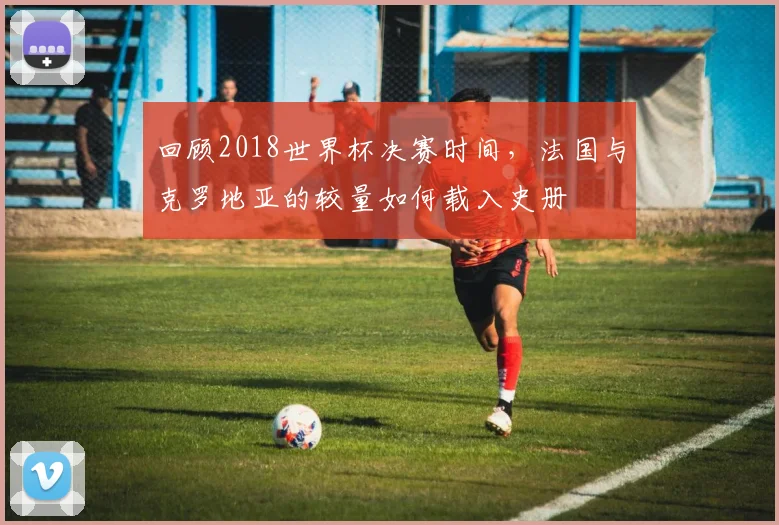 回顾2018世界杯决赛时间，法国与克罗地亚的较量如何载入史册