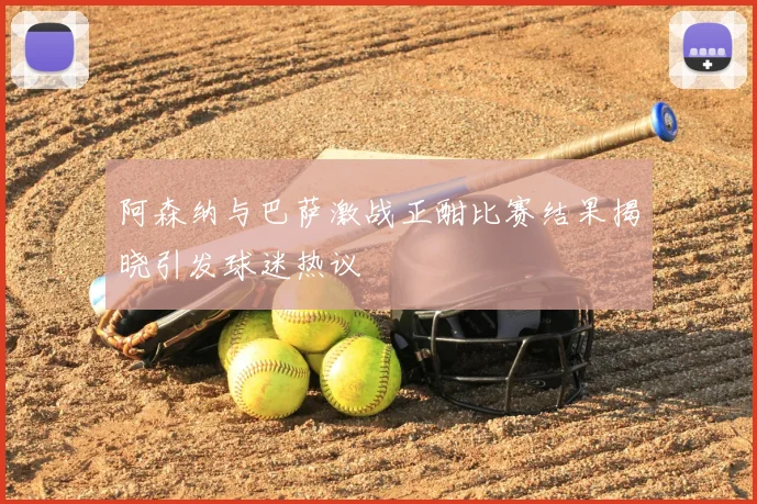 阿森纳与巴萨激战正酣比赛结果揭晓引发球迷热议