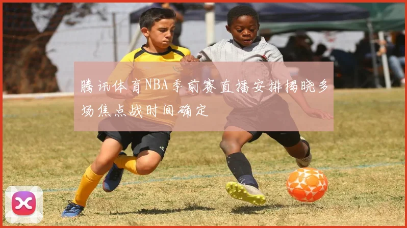 腾讯体育NBA季前赛直播安排揭晓多场焦点战时间确定