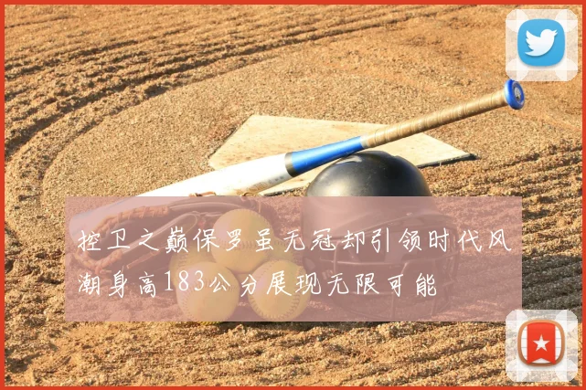 控卫之巅保罗虽无冠却引领时代风潮身高183公分展现无限可能