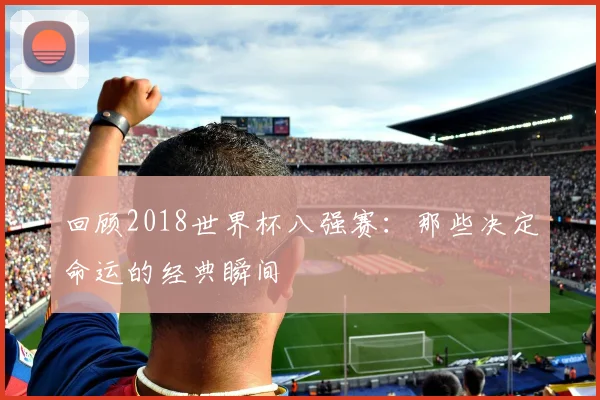 回顾2018世界杯八强赛:那些决定命运的经典瞬间