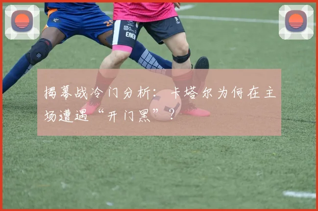 揭幕战冷门分析：卡塔尔为何在主场遭遇“开门黑”？