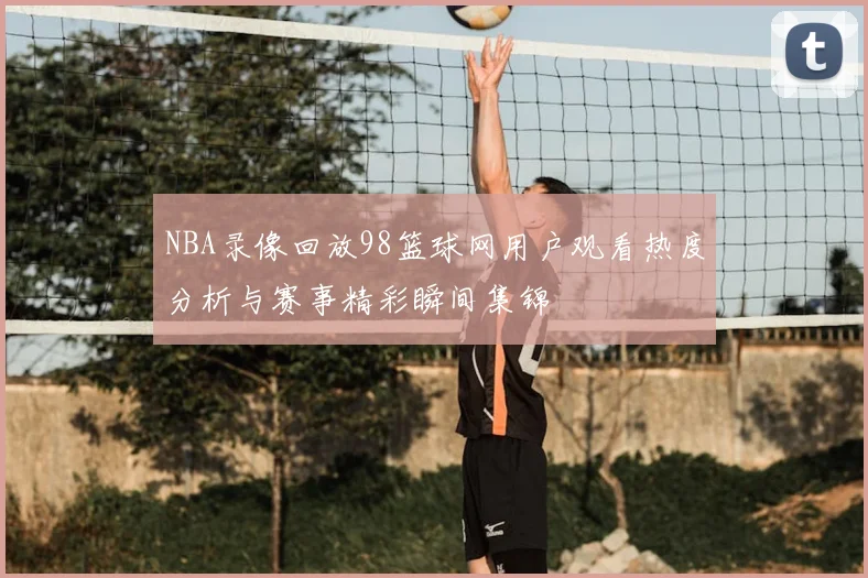 NBA录像回放98篮球网用户观看热度分析与赛事精彩瞬间集锦