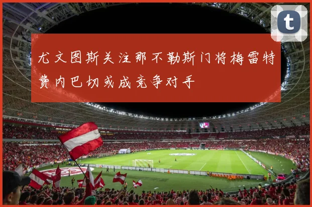 尤文图斯关注那不勒斯门将梅雷特费内巴切或成竞争对手