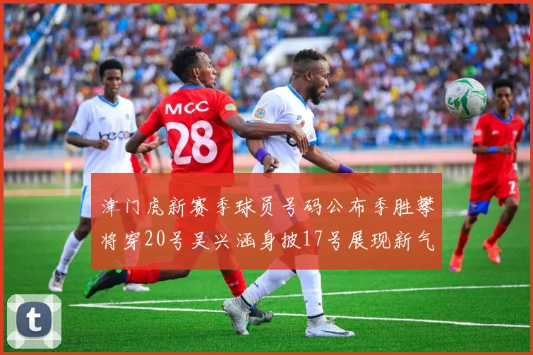 津门虎新赛季球员号码公布季胜攀将穿20号吴兴涵身披17号展现新气象