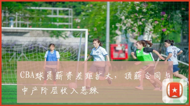 CBA球员薪资差距扩大，顶薪合同与中产阶层收入悬殊