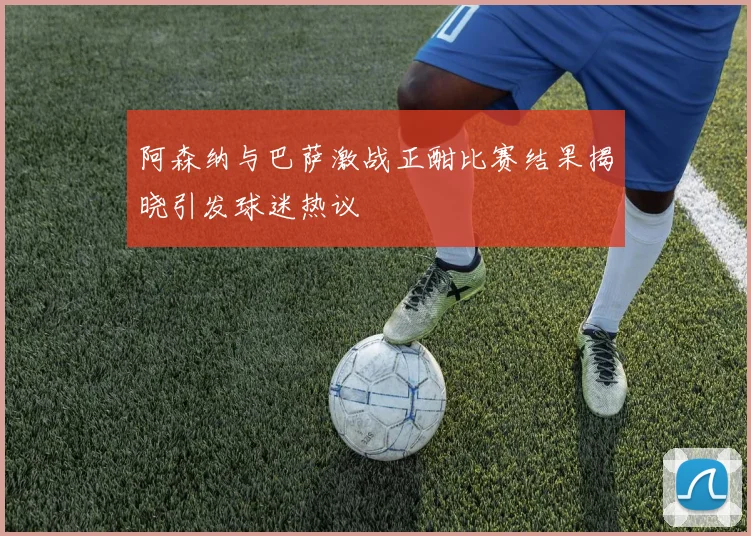 阿森纳与巴萨激战正酣比赛结果揭晓引发球迷热议