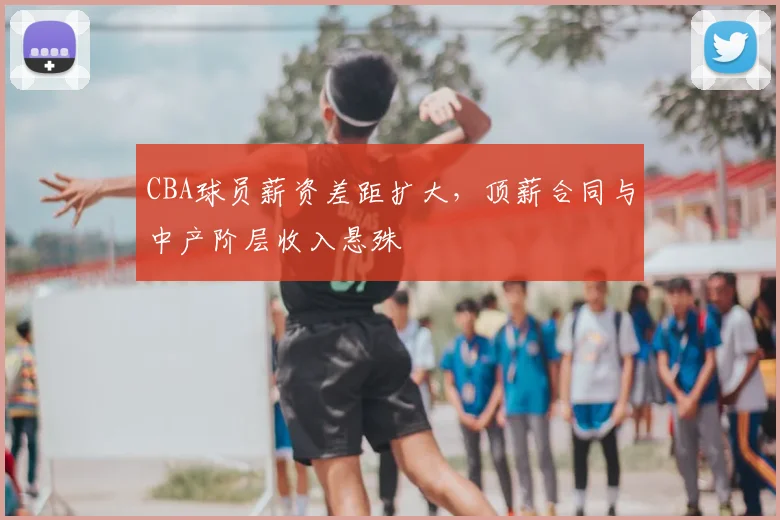 CBA球员薪资差距扩大，顶薪合同与中产阶层收入悬殊