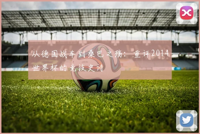 从德国战车到桑巴之殇:重评2014世界杯的竞技史诗