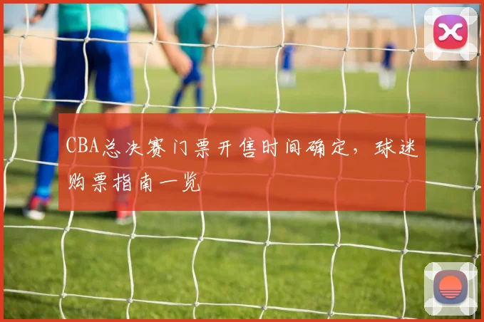 CBA总决赛门票开售时间确定，球迷购票指南一览