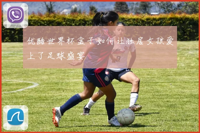 优酷世界杯盒子如何让独居女孩爱上了足球盛宴