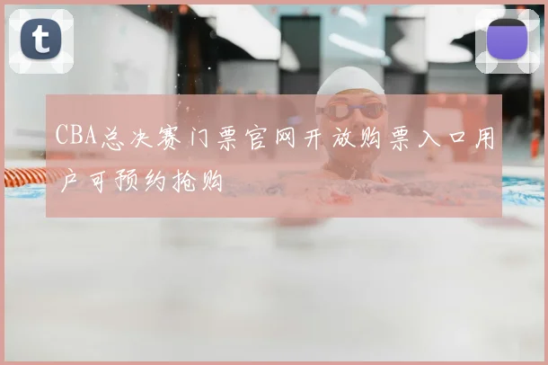 CBA总决赛门票官网开放购票入口用户可预约抢购