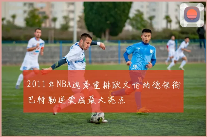 2011年NBA选秀重排欧文伦纳德领衔巴特勒逆袭成最大亮点