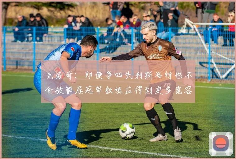 克劳奇:即便争四失利斯洛特也不会被解雇冠军教练应得到更多宽容与理解