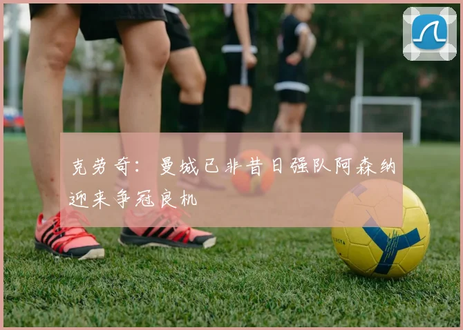 克劳奇：曼城已非昔日强队阿森纳迎来争冠良机