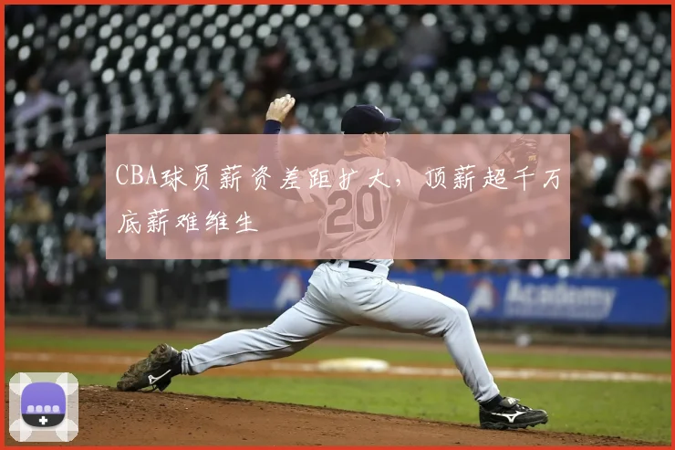 CBA球员薪资差距扩大,顶薪超千万底薪难维生