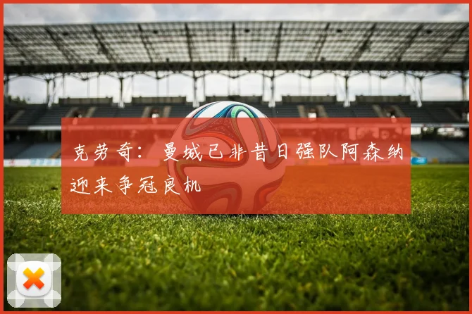 克劳奇:曼城已非昔日强队阿森纳迎来争冠良机