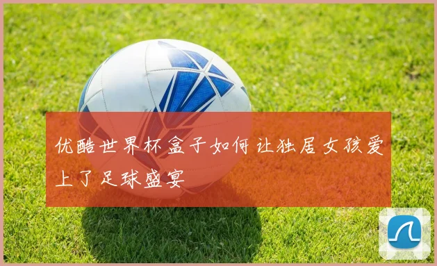 优酷世界杯盒子如何让独居女孩爱上了足球盛宴
