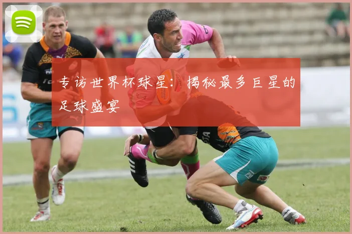 专访世界杯球星:揭秘最多巨星的足球盛宴