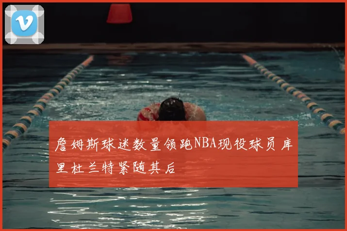 詹姆斯球迷数量领跑NBA现役球员库里杜兰特紧随其后
