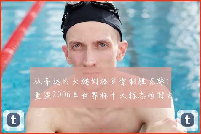 从齐达内头槌到格罗索制胜点球：重温2006年世界杯十大标志性时刻