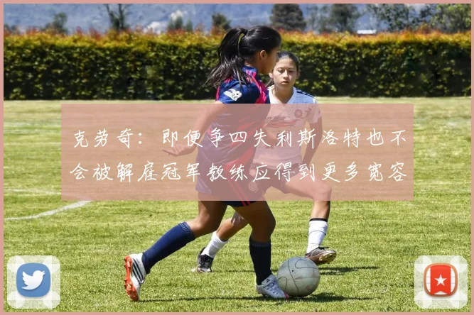 克劳奇:即便争四失利斯洛特也不会被解雇冠军教练应得到更多宽容与理解