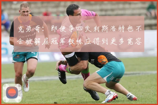 克劳奇:即便争四失利斯洛特也不会被解雇冠军教练应得到更多宽容与理解