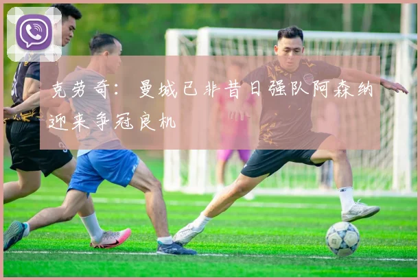 克劳奇：曼城已非昔日强队阿森纳迎来争冠良机