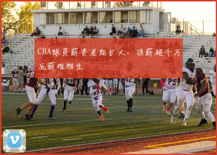CBA球员薪资差距扩大，顶薪超千万底薪难维生