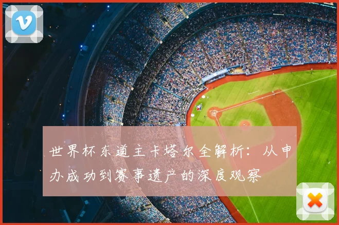 世界杯东道主卡塔尔全解析：从申办成功到赛事遗产的深度观察