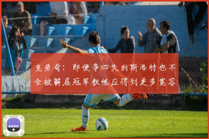 克劳奇:即便争四失利斯洛特也不会被解雇冠军教练应得到更多宽容与理解