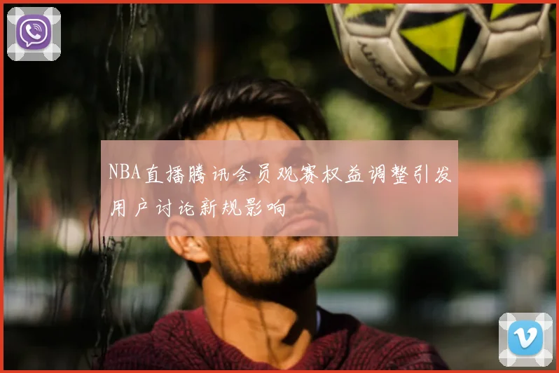 NBA直播腾讯会员观赛权益调整引发用户讨论新规影响