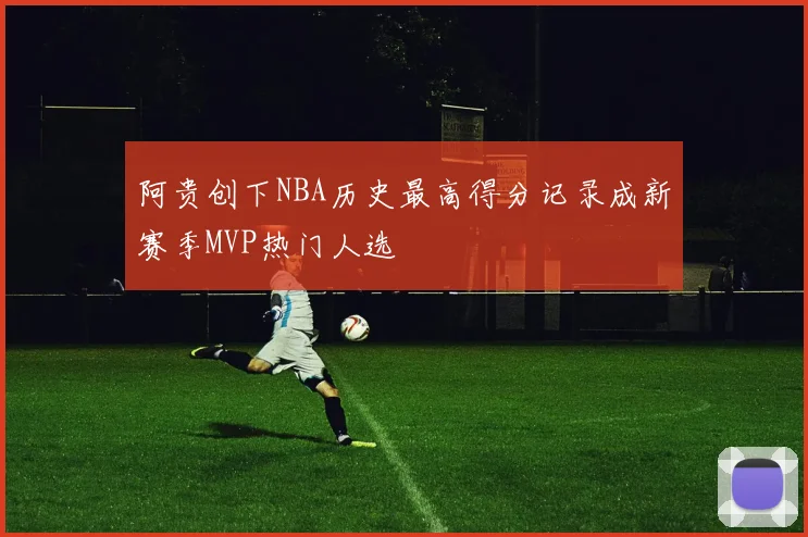 阿贵创下NBA历史最高得分记录成新赛季MVP热门人选