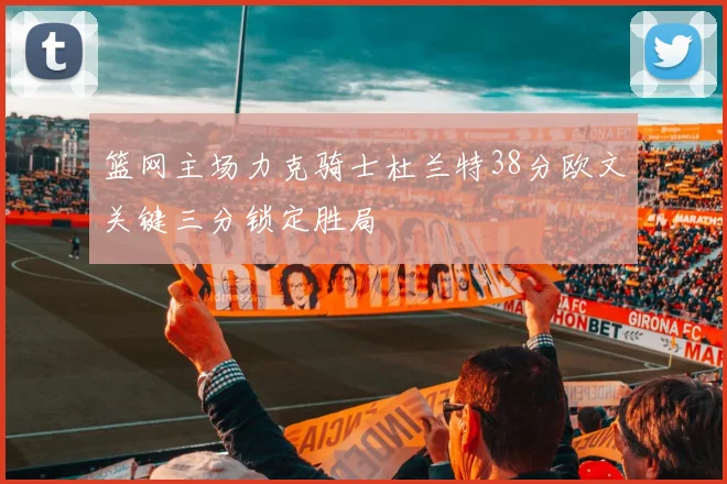 篮网主场力克骑士杜兰特38分欧文关键三分锁定胜局
