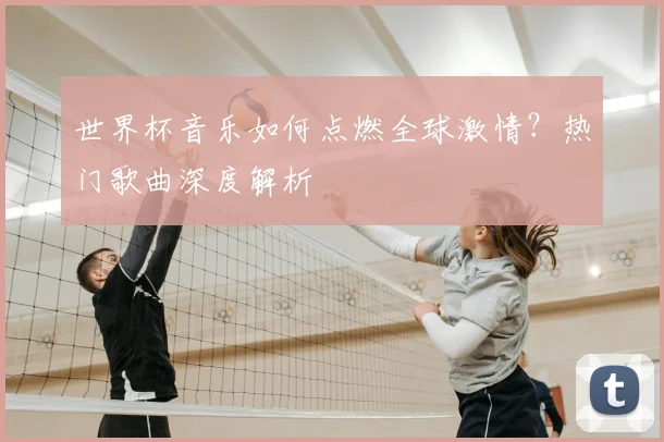 世界杯音乐如何点燃全球激情？热门歌曲深度解析