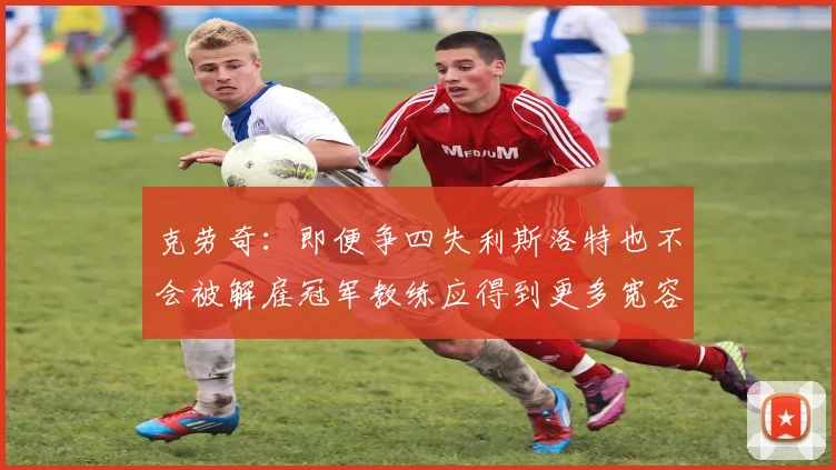 克劳奇:即便争四失利斯洛特也不会被解雇冠军教练应得到更多宽容与理解