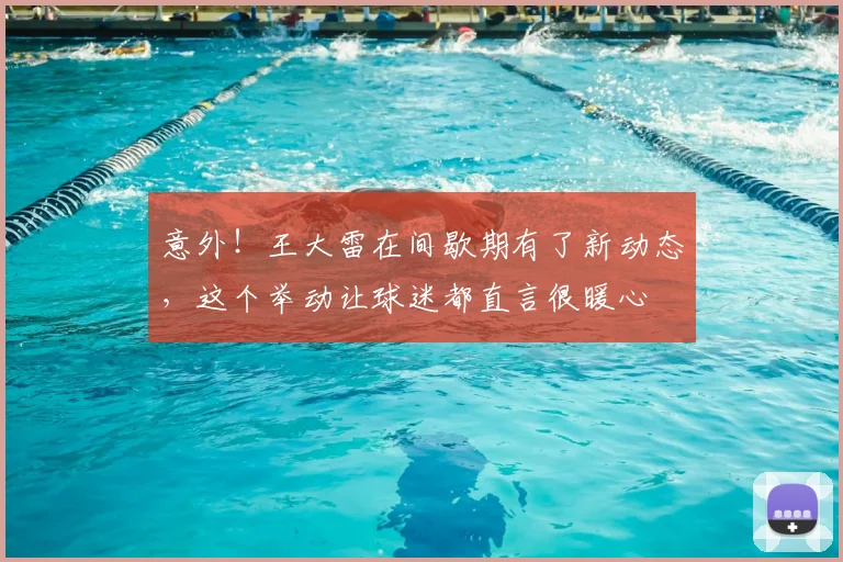 意外！王大雷在间歇期有了新动态，这个举动让球迷都直言很暖心