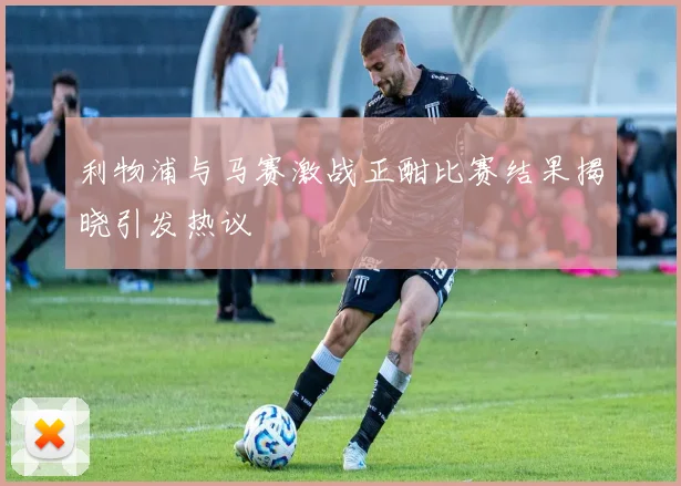 利物浦与马赛激战正酣比赛结果揭晓引发热议